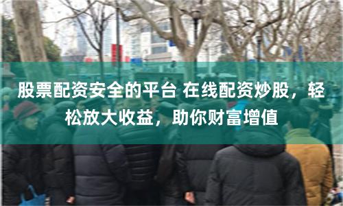 股票配資安全的平臺 在線配資炒股，輕松放大收益，助你財富增值