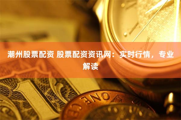 潮州股票配資 股票配資資訊網(wǎng)：實(shí)時(shí)行情，專(zhuān)業(yè)解讀