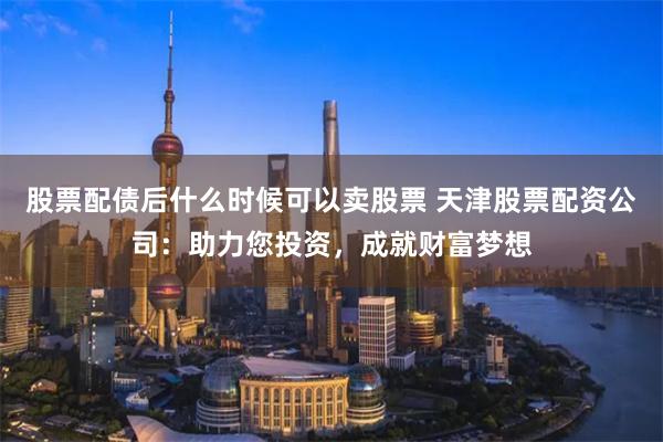 股票配債后什么時候可以賣股票 天津股票配資公司：助力您投資，成就財富夢想